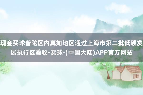 现金买球普陀区内真如地区通过上海市第二批低碳发展执行区验收-买球·(中国大陆)APP官方网站