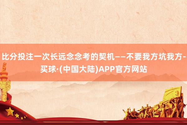 比分投注一次长远念念考的契机——不要我方坑我方-买球·(中国大陆)APP官方网站