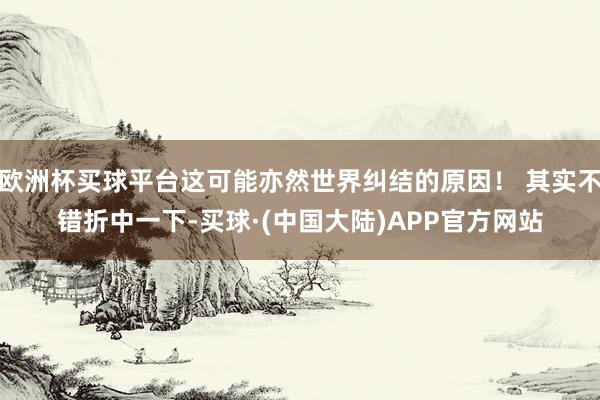 欧洲杯买球平台这可能亦然世界纠结的原因! 其实不错折中一下-买球·(中国大陆)APP官方网站