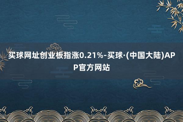 买球网址创业板指涨0.21%-买球·(中国大陆)APP官方网站