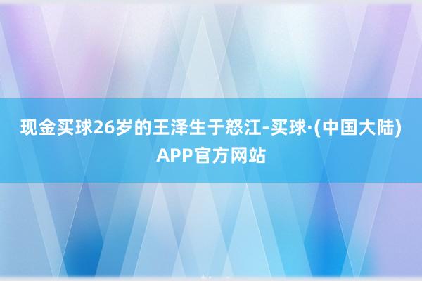 现金买球　　26岁的王泽生于怒江-买球·(中国大陆)APP官方网站