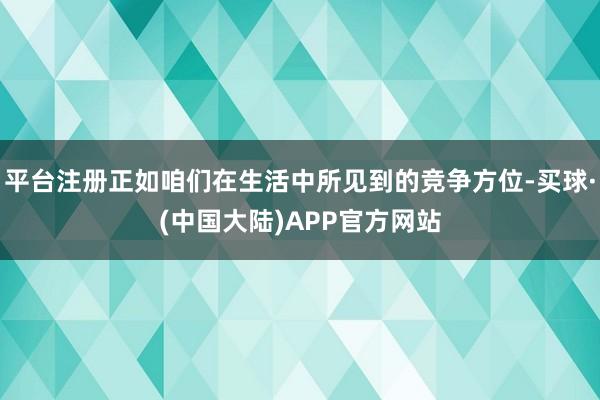 平台注册正如咱们在生活中所见到的竞争方位-买球·(中国大陆)APP官方网站