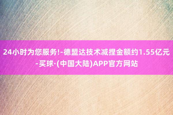 24小时为您服务!-德盟达技术减捏金额约1.55亿元-买球·(中国大陆)APP官方网站