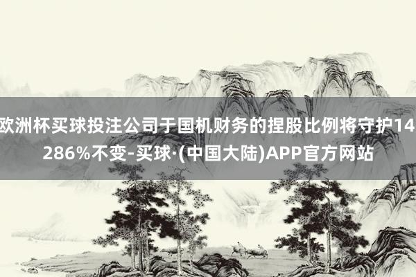 欧洲杯买球投注公司于国机财务的捏股比例将守护14.286%不变-买球·(中国大陆)APP官方网站