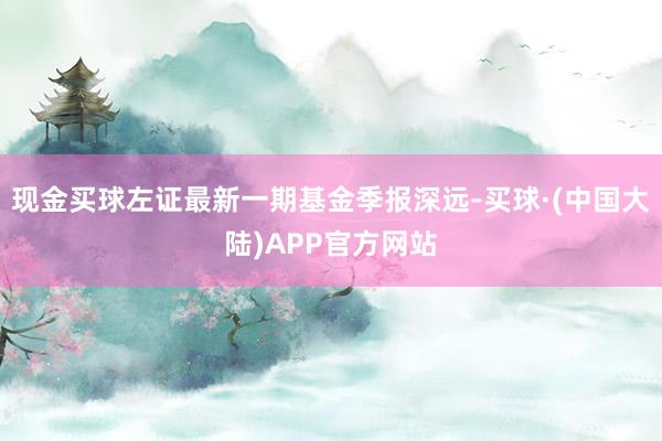 现金买球左证最新一期基金季报深远-买球·(中国大陆)APP官方网站