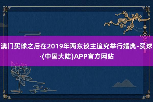 澳门买球之后在2019年两东谈主追究举行婚典-买球·(中国大陆)APP官方网站