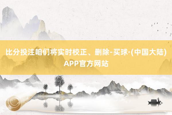 比分投注咱们将实时校正、删除-买球·(中国大陆)APP官方网站