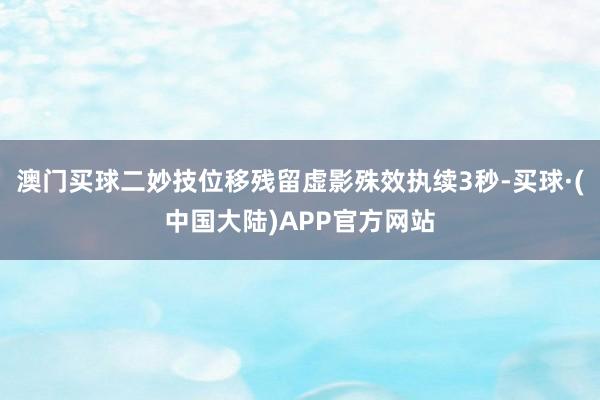 澳门买球二妙技位移残留虚影殊效执续3秒-买球·(中国大陆)APP官方网站