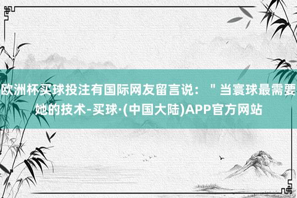 欧洲杯买球投注有国际网友留言说：＂当寰球最需要她的技术-买球·(中国大陆)APP官方网站