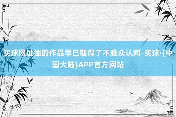 买球网址她的作品早已取得了不雅众认同-买球·(中国大陆)APP官方网站
