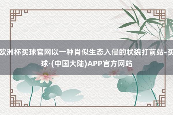 欧洲杯买球官网以一种肖似生态入侵的状貌打前站-买球·(中国大陆)APP官方网站