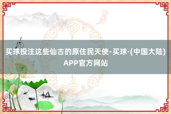 买球投注这些仙古的原住民天使-买球·(中国大陆)APP官方网站