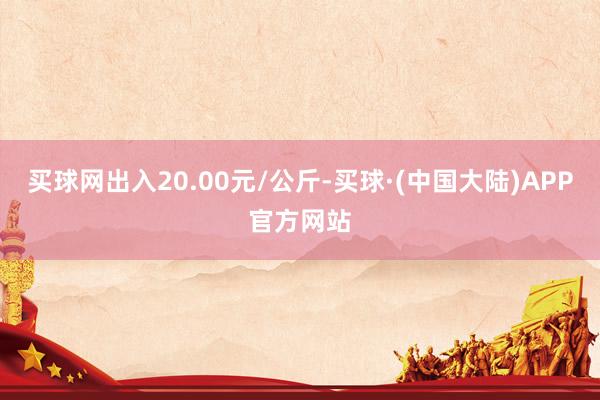 买球网出入20.00元/公斤-买球·(中国大陆)APP官方网站