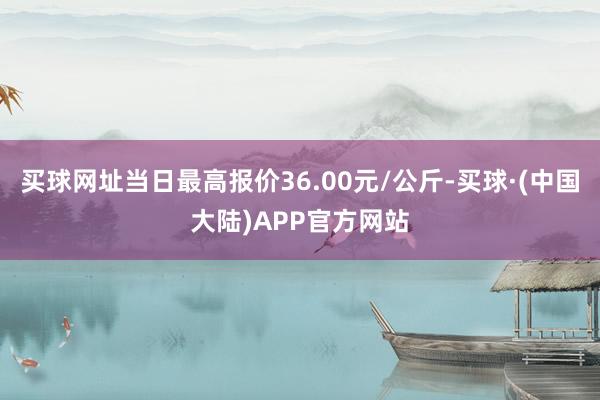 买球网址当日最高报价36.00元/公斤-买球·(中国大陆)APP官方网站