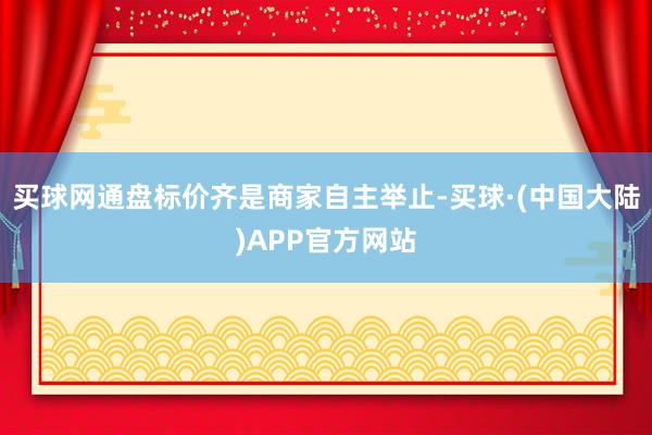 买球网通盘标价齐是商家自主举止-买球·(中国大陆)APP官方网站
