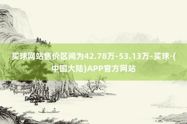 买球网站售价区间为42.78万-53.13万-买球·(中国大陆)APP官方网站