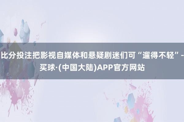 比分投注把影视自媒体和悬疑剧迷们可“遛得不轻”-买球·(中国大陆)APP官方网站