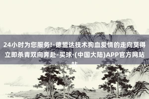 24小时为您服务!-德盟达技术狗血爱情的走向莫得立即杀青双向奔赴-买球·(中国大陆)APP官方网站