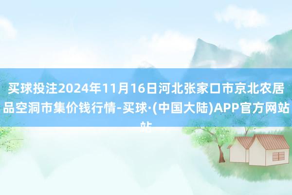 买球投注2024年11月16日河北张家口市京北农居品空洞市集价钱行情-买球·(中国大陆)APP官方网站