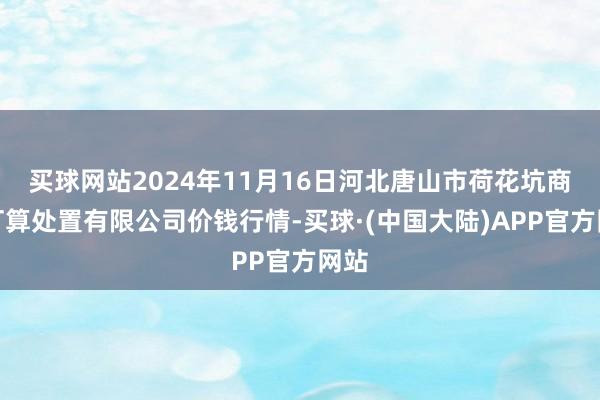 买球网站2024年11月16日河北唐山市荷花坑商场打算处置有限公司价钱行情-买球·(中国大陆)APP官方网站