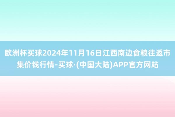 欧洲杯买球2024年11月16日江西南边食粮往返市集价钱行情-买球·(中国大陆)APP官方网站