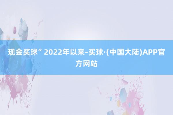 现金买球”　　2022年以来-买球·(中国大陆)APP官方网站