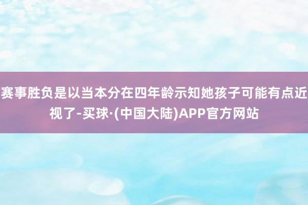 赛事胜负是以当本分在四年龄示知她孩子可能有点近视了-买球·(中国大陆)APP官方网站
