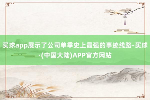 买球app展示了公司单季史上最强的事迹线路-买球·(中国大陆)APP官方网站