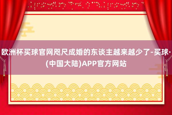 欧洲杯买球官网咫尺成婚的东谈主越来越少了-买球·(中国大陆)APP官方网站