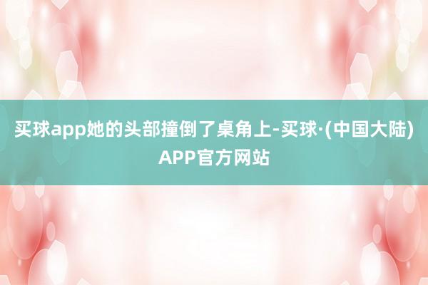 买球app她的头部撞倒了桌角上-买球·(中国大陆)APP官方网站