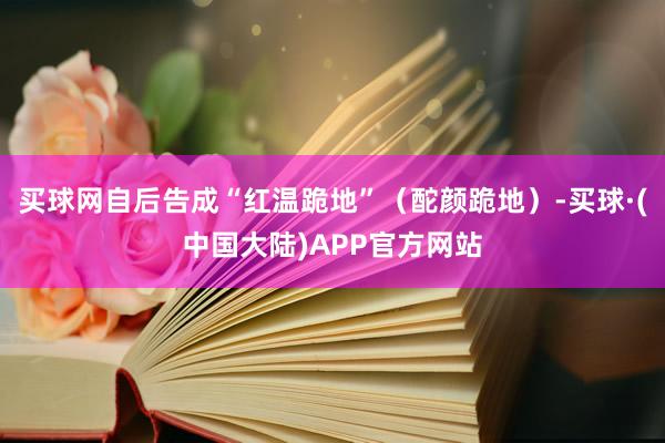 买球网自后告成“红温跪地”（酡颜跪地）-买球·(中国大陆)APP官方网站