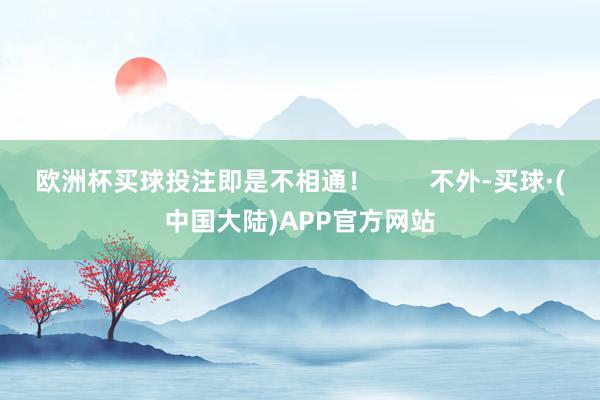 欧洲杯买球投注即是不相通！        不外-买球·(中国大陆)APP官方网站