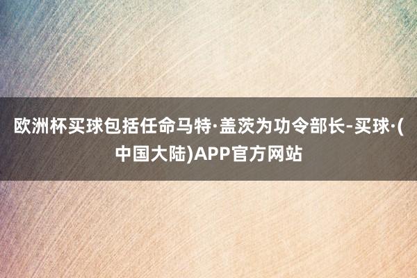 欧洲杯买球包括任命马特·盖茨为功令部长-买球·(中国大陆)APP官方网站