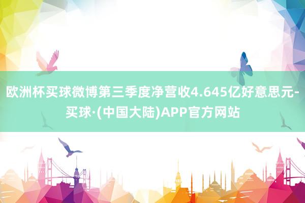 欧洲杯买球微博第三季度净营收4.645亿好意思元-买球·(中国大陆)APP官方网站
