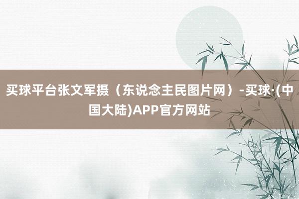买球平台张文军摄（东说念主民图片网）-买球·(中国大陆)APP官方网站