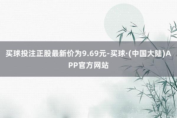 买球投注正股最新价为9.69元-买球·(中国大陆)APP官方网站