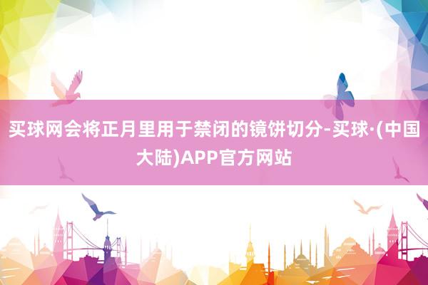 买球网会将正月里用于禁闭的镜饼切分-买球·(中国大陆)APP官方网站