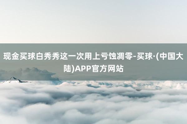 现金买球白秀秀这一次用上亏蚀凋零-买球·(中国大陆)APP官方网站