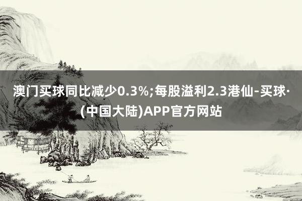 澳门买球同比减少0.3%;每股溢利2.3港仙-买球·(中国大陆)APP官方网站
