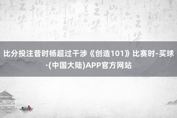 比分投注昔时杨超过干涉《创造101》比赛时-买球·(中国大陆)APP官方网站