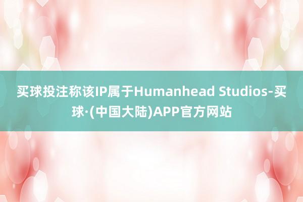 买球投注称该IP属于Humanhead Studios-买球·(中国大陆)APP官方网站