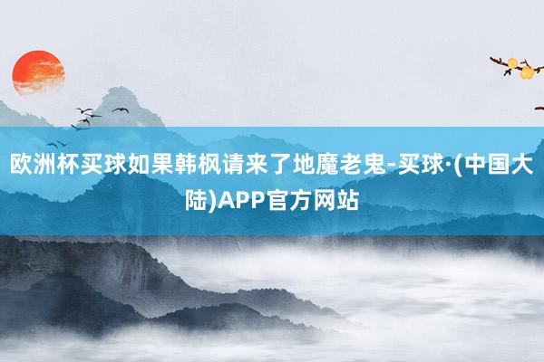 欧洲杯买球如果韩枫请来了地魔老鬼-买球·(中国大陆)APP官方网站
