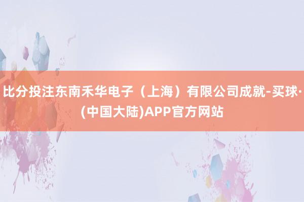 比分投注东南禾华电子（上海）有限公司成就-买球·(中国大陆)APP官方网站