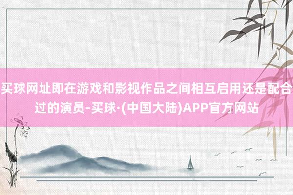 买球网址即在游戏和影视作品之间相互启用还是配合过的演员-买球·(中国大陆)APP官方网站