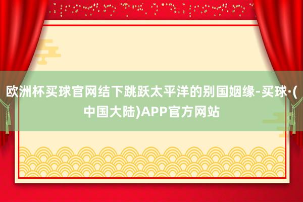 欧洲杯买球官网结下跳跃太平洋的别国姻缘-买球·(中国大陆)APP官方网站
