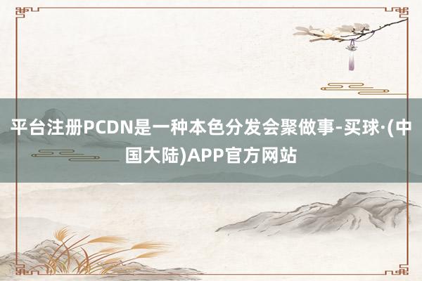 平台注册PCDN是一种本色分发会聚做事-买球·(中国大陆)APP官方网站
