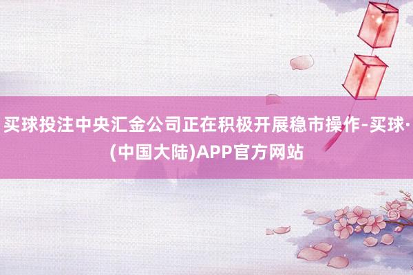 买球投注中央汇金公司正在积极开展稳市操作-买球·(中国大陆)APP官方网站