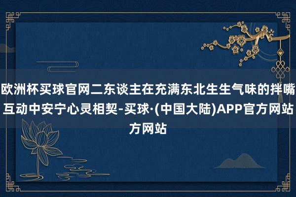 欧洲杯买球官网二东谈主在充满东北生生气味的拌嘴互动中安宁心灵相契-买球·(中国大陆)APP官方网站