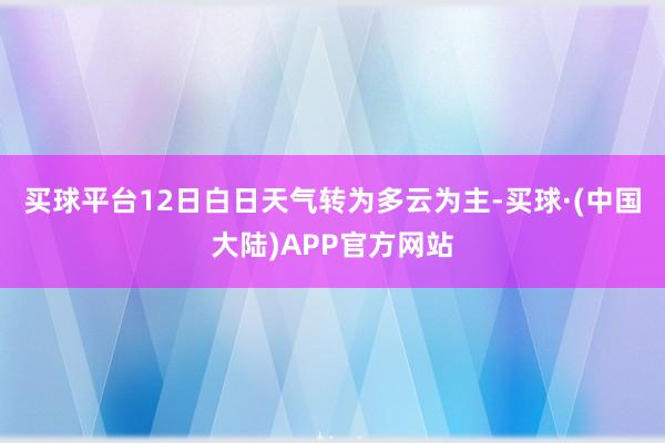 买球平台12日白日天气转为多云为主-买球·(中国大陆)APP官方网站