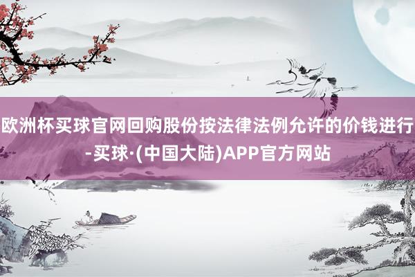 欧洲杯买球官网回购股份按法律法例允许的价钱进行-买球·(中国大陆)APP官方网站